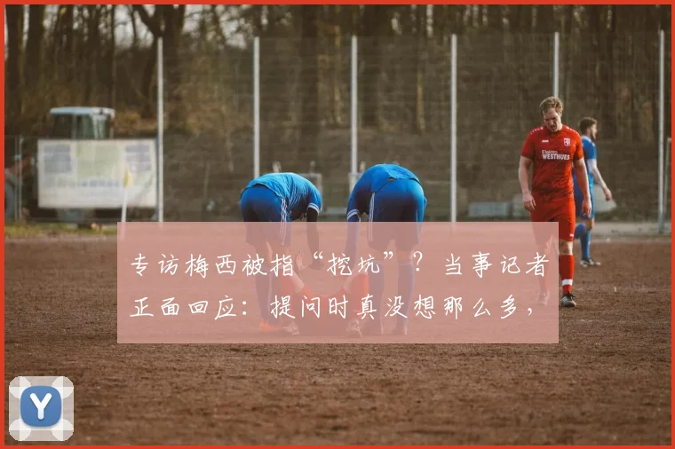 专访梅西被指“挖坑”？当事记者正面回应：提问时真没想那么多，2026年风波再解读