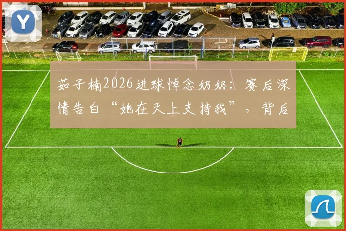 茹子楠2026进球悼念奶奶：赛后深情告白“她在天上支持我”，背后的故事令人动容