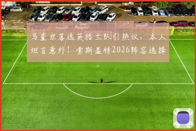马奎尔落选英格兰队引热议，本人坦言意外！索斯盖特2026阵容选择背后的原因解析