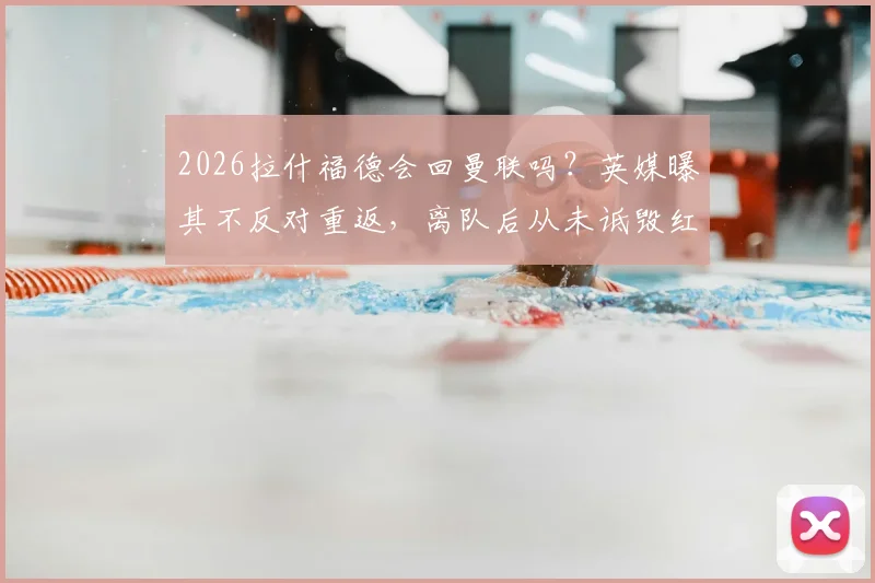 2026拉什福德会回曼联吗？英媒曝其不反对重返，离队后从未诋毁红魔，曼联球迷态度引关注