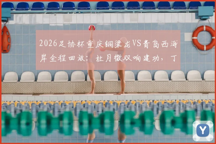 2026足协杯重庆铜梁龙VS青岛西海岸全程回放：杜月徵双响建功，丁海峰染红成转折