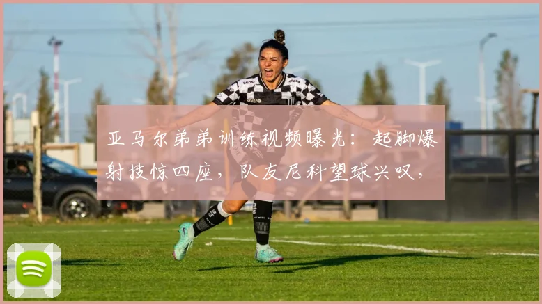 亚马尔弟弟训练视频曝光：起脚爆射技惊四座，队友尼科望球兴叹，2026未来球王雏形初现