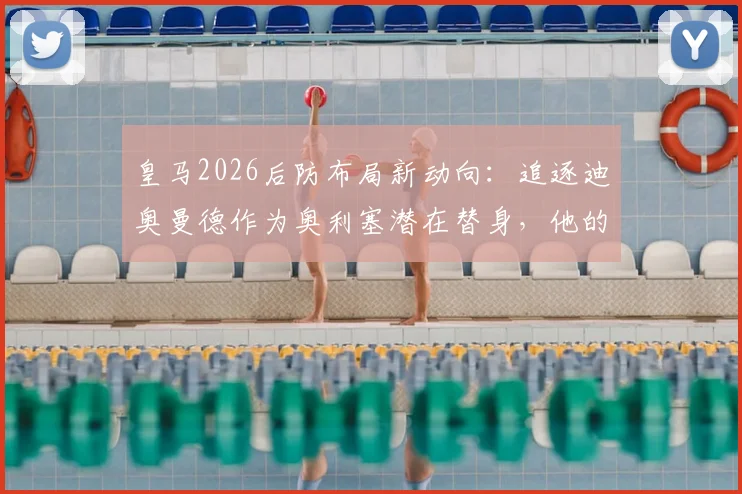 皇马2026后防布局新动向:追逐迪奥曼德作为奥利塞潜在替身,他的能力能否达标?