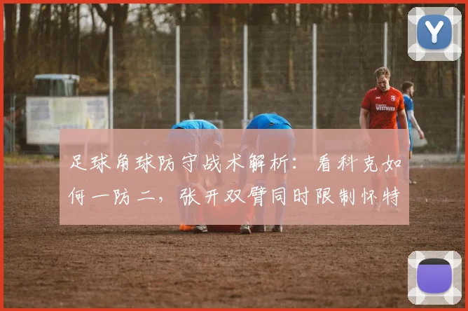 足球角球防守战术解析：看科克如何一防二，张开双臂同时限制怀特与加布里埃尔