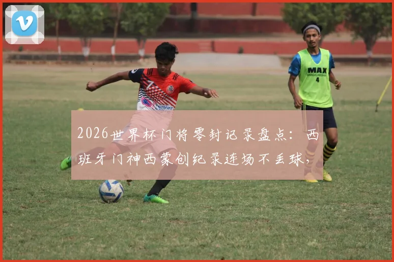 2026世界杯门将零封记录盘点：西班牙门神西蒙创纪录连场不丢球，详解其表现与历史地位