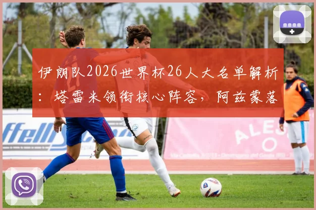 伊朗队2026世界杯26人大名单解析：塔雷米领衔核心阵容，阿兹蒙落选原因及新星观察，附详细战术变化解读